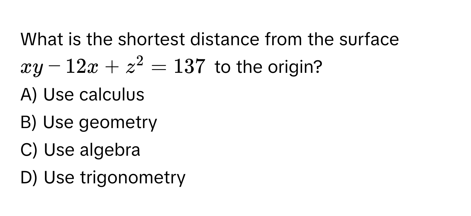 What is the shortest distance from the surface $xy - 12x + z^2 = 137$ to the origin?

A) Use calculus
B) Use geometry
C) Use algebra
D) Use trigonometry