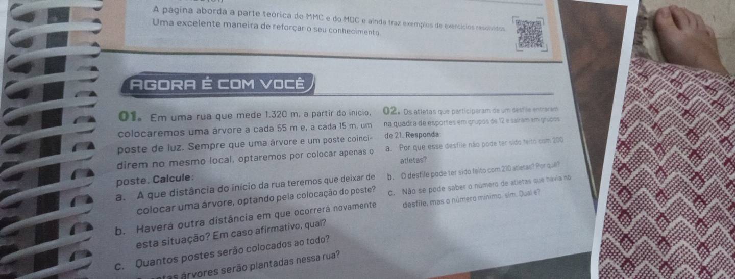 A página aborda a parte teórica do MMC e do MDC e ainda traz exemplos de exercícios resolvidos 
Uma excelente maneira de reforçar o seu conhecimento. 
AGORA É COM VOCê 
01。 Em uma rua que mede 1.320 m, a partir do início, 02º os atletas que participaram de um desfile entraram 
colocaremos uma árvore a cada 55 m e, a cada 15 m, um na quadra de esportes em grupos de 12 e saíram em grúpos 
poste de luz. Sempre que uma árvore e um poste coinci- de 21. Responda: 
direm no mesmo local, optaremos por colocar apenas o a. Por que esse desfile não pode ter sido feito com 200
atletas? 
poste. Calcule: 
a. A que distância do início da rua teremos que deixar de b. O desfile pode ter sido feito com 210 atletas? Por quê? 
colocar uma árvore, optando pela colocação do poste? c. Não se pode saber o número de atletas que hávia no 
b. Haverá outra distância em que ocorrerá novamente desfile, mas o número mínimo. sim. Qual é? 
esta situação? Em caso afirmativo, qual? 
c. Quantos postes serão colocados ao todo? 
tas árvores serão plantadas nessa rua?