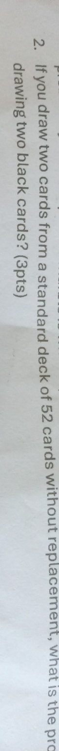 If you draw two cards from a standard deck of 52 cards without replacement, what is the pro 
drawing two black cards? (3pts)