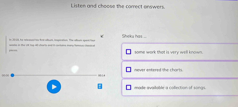 Listen and choose the correct answers.
K Sheku has ...
In 2018, he released his first album, Inspiration. The album spent four
weeks in the UK top 40 charts and it contains many famous classical
pieces. some work that is very well known.
never entered the charts.
00:00 
00:1
made available a collection of songs