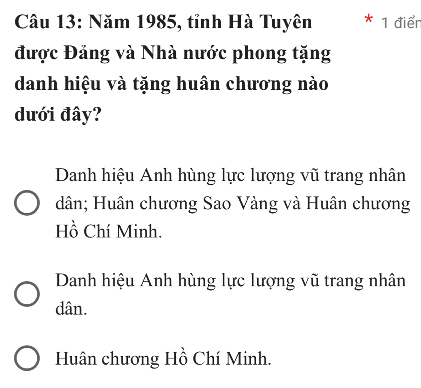 Năm 1985, tỉnh Hà Tuyên * 1 điểr
được Đảng và Nhà nước phong tặng
danh hiệu và tặng huân chương nào
dưới đây?
Danh hiệu Anh hùng lực lượng vũ trang nhân
dân; Huân chương Sao Vàng và Huân chương
Hồ Chí Minh.
Danh hiệu Anh hùng lực lượng vũ trang nhân
dân.
Huân chương Hồ Chí Minh.