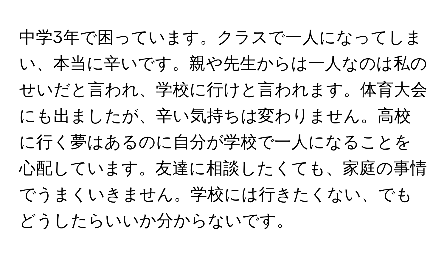 中学3年で困っています。クラスで一人になってしまい、本当に辛いです。親や先生からは一人なのは私のせいだと言われ、学校に行けと言われます。体育大会にも出ましたが、辛い気持ちは変わりません。高校に行く夢はあるのに自分が学校で一人になることを心配しています。友達に相談したくても、家庭の事情でうまくいきません。学校には行きたくない、でもどうしたらいいか分からないです。