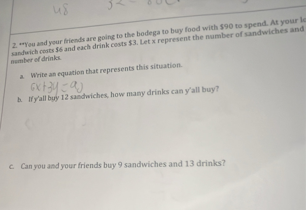 You and your friends are going to the bodega to buy food with $90 to spend. At your l 
sandwich costs $6 and each drink costs $3. Let x represent the number of sandwiches and 
number of drinks. 
a. Write an equation that represents this situation. 
b. If y’all buy 12 sandwiches, how many drinks can y’all buy? 
c. Can you and your friends buy 9 sandwiches and 13 drinks?