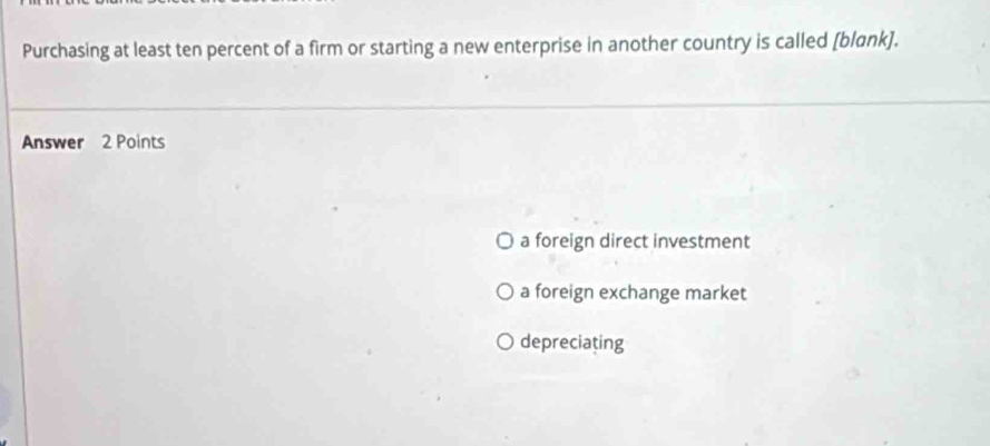 Purchasing at least ten percent of a firm or starting a new enterprise in another country is called [blank].
Answer 2 Points
a foreign direct investment
a foreign exchange market
depreciating