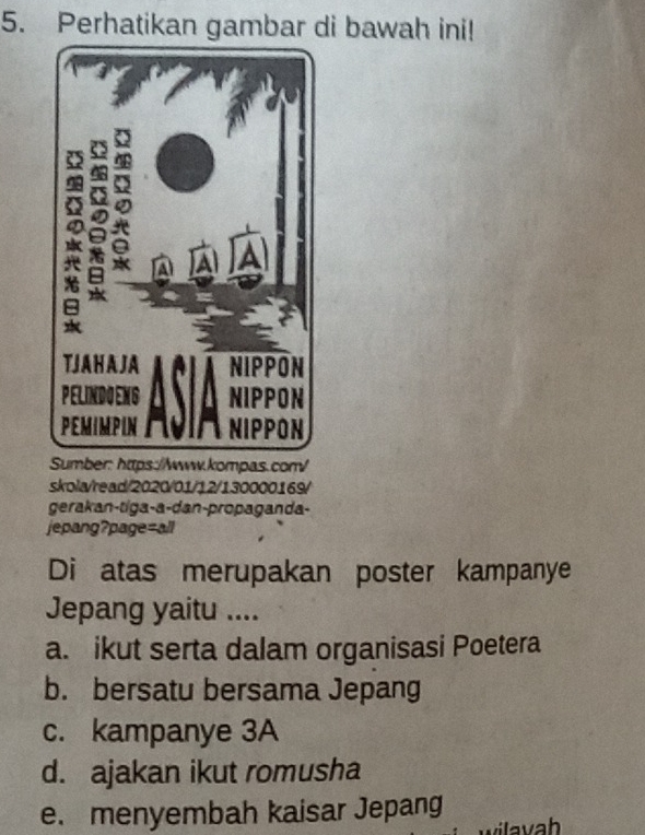 Perhatikan gambar di bawah ini!
Sumber: https://www.kompas.com/
skola/read/2020/01/12/130000169/
gerakan-tiga-a-dan-propaganda-
jepang?page=all
Di atas merupakan poster kampanye
Jepang yaitu ....
a. ikut serta dalam organisasi Poetera
b. bersatu bersama Jepang
c. kampanye 3A
d. ajakan ikut romusha
e. menyembah kaisar Jepang