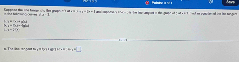 Save 
Suppose the line tangent to the graph of f at x=3 is y=6x+1
to the following curves at x=3. and suppose y=5x-3 is the line tangent to the graph of g at x=3 Find an equation of the line tangent 
a. y=f(x)+g(x)
b. y=f(x)-4g(x)
C. y=3f(x)
a. The line tangent to y=f(x)+g(x) at x=3 is y=□.