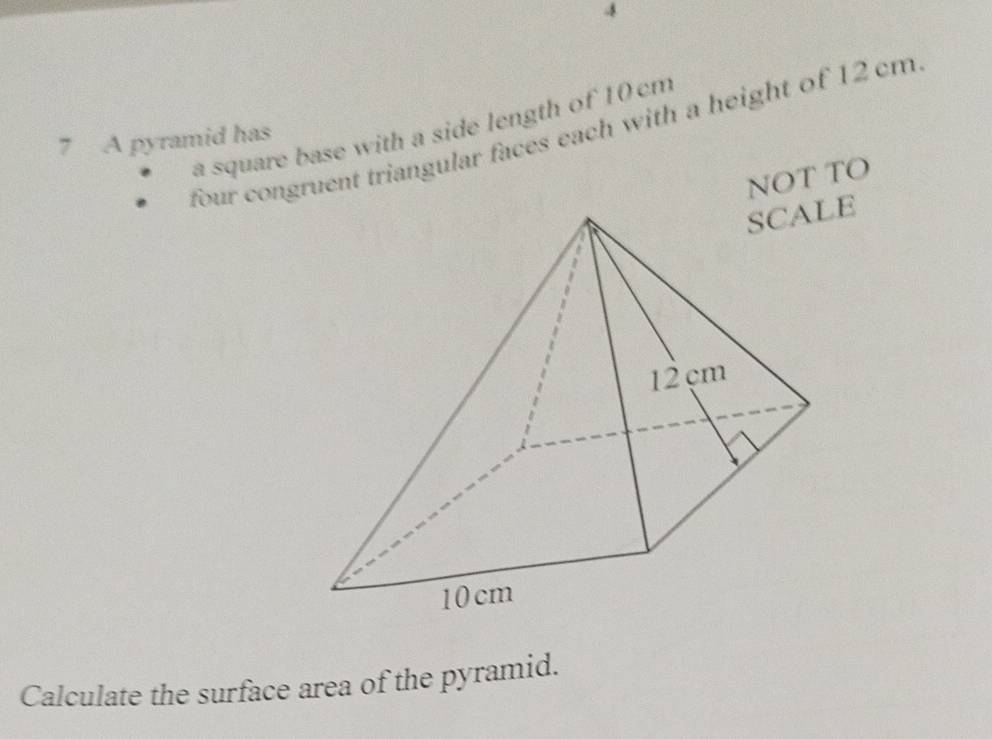 a square base with a side length of 10 cm
four congruent triangular faces each with a height of 12 cm
7 A pyramid has 
NOT TO 
Calculate the surface area of the pyramid.