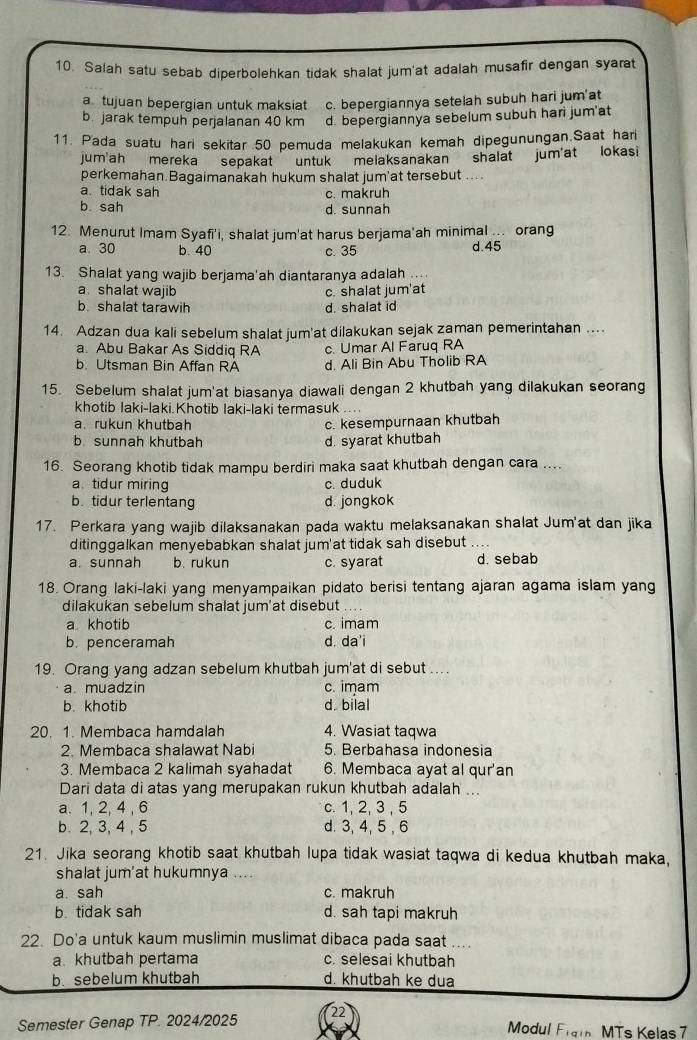 Salah satu sebab diperbolehkan tidak shalat jum'at adalah musafir dengan syarat
a tujuan bepergian untuk maksiat c. bepergiannya setelah subuh hari jum'at
b. jarak tempuh perjalanan 40 km d. bepergiannya sebelum subuh hari jum'at
11. Pada suatu hari sekitar 50 pemuda melakukan kemah dipegunungan.Saat har
jum'ah mereka sepakat   untuk melaksanakan shalat jum'at lokasi
perkemahan.Bagaimanakah hukum shalat jum'at tersebut ...
a tidak sah c. makruh
b. sah d. sunnah
12. Menurut Imam Syafi'i, shalat jum'at harus berjama'ah minimal . orang d.45
a. 30 b. 40 c. 35
13. Shalat yang wajib berjama'ah diantaranya adalah
a shalat wajib c. shalat jum'at
b. shalat tarawih d. shalat id
14. Adzan dua kali sebelum shalat jum'at dilakukan sejak zaman pemerintahan ....
a. Abu Bakar As Siddiq RA c. Umar Al Faruq RA
b. Utsman Bin Affan RA d. Ali Bin Abu Tholib RA
15. Sebelum shalat jum'at biasanya diawali dengan 2 khutbah yang dilakukan seorang
khotib laki-laki.Khotib laki-laki termasuk
a. rukun khutbah c. kesempurnaan khutbah
b sunnah khutbah d. syarat khutbah
16. Seorang khotib tidak mampu berdiri maka saat khutbah dengan cara ....
a.tidur miring c. duduk
b. tidur terlentang d. jongkok
17. Perkara yang wajib dilaksanakan pada waktu melaksanakan shalat Jum'at dan jika
ditinggalkan menyebabkan shalat jum'at tidak sah disebut ....
a. sunnah b. rukun c. syarat d. sebab
18. Orang laki-laki yang menyampaikan pidato berisi tentang ajaran agama islam yang
dilakukan sebelum shalat jum'at disebut
a khotib c. imam
b. penceramah d. da'i
19. Orang yang adzan sebelum khutbah jum'at di sebut ....
a muadzin c. imam
b. khotib d. bilal
20. 1. Membaca hamdalah 4. Wasiat taqwa
2. Membaca shalawat Nabi 5. Berbahasa indonesia
3. Membaca 2 kalimah syahadat 6. Membaca ayat al qur'an
Dari data di atas yang merupakan rukun khutbah adalah ...
a. 1, 2, 4 , 6 c. 1, 2, 3 , 5
b. 2, 3, 4 , 5 d. 3, 4, 5 , 6
21. Jika seorang khotib saat khutbah lupa tidak wasiat taqwa di kedua khutbah maka,
shalat jum'at hukumnya ....
a. sah c. makruh
b. tidak sah d. sah tapi makruh
22. Do'a untuk kaum muslimin muslimat dibaca pada saat ....
a khutbah pertama c. selesai khutbah
b. sebelum khutbah d. khutbah ke dua
Semester Genap TP. 2024/2025 Modul Fram MTs Kelas 7