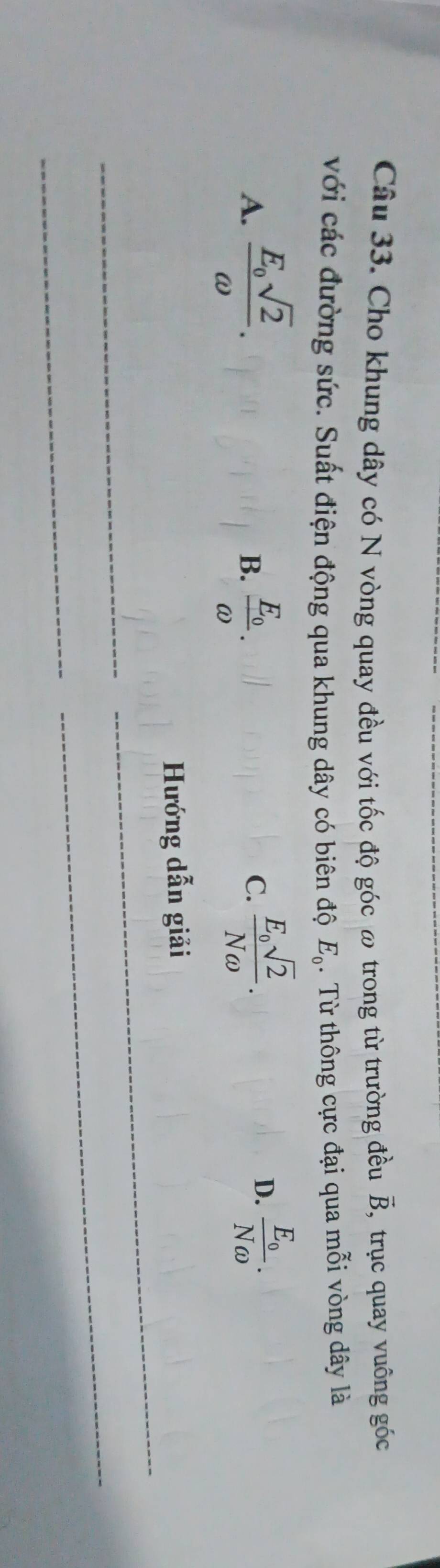 overrightarrow B 
Câu 33. Cho khung dây có N vòng quay đều với tốc độ góc ω trong từ trường đều , trục quay vuông góc
với các đường sức. Suất điện động qua khung dây có biên độ E_0. Từ thông cực đại qua mỗi vòng dây là
A. frac E_osqrt(2)omega . frac E_0omega . 
B.
C. frac E_osqrt(2)Nomega . frac E_0Nomega . 
D.
Hướng dẫn giải
_
_
_
_