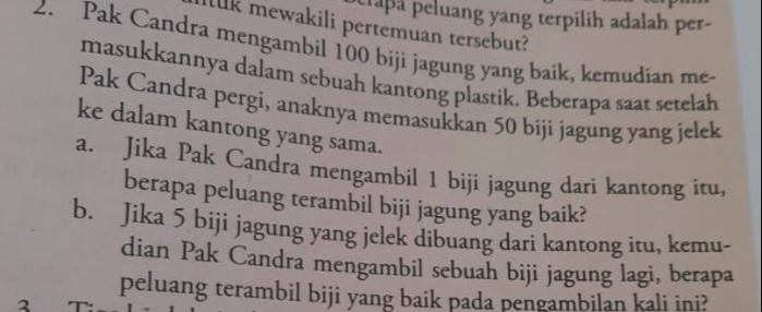 raa peluang yang terpilih adalah per- 
llk mewakili pertemuan tersebut? 
2. Pak Candra mengambil 100 biji jagung yang baik, kemudian me- 
masukkannya dalam sebuah kantong plastik. Beberapa saat setelah 
Pak Candra pergi, anaknya memasukkan 50 biji jagung yang jelek 
ke dalam kantong yang sama. 
a. Jika Pak Candra mengambil 1 biji jagung dari kantong itu, 
berapa peluang terambil biji jagung yang baik? 
b. Jika 5 biji jagung yang jelek dibuang dari kantong itu, kemu- 
dian Pak Candra mengambil sebuah biji jagung lagi, berapa 
peluang terambil biji yang baik pada pengambilan kali ini? 
2