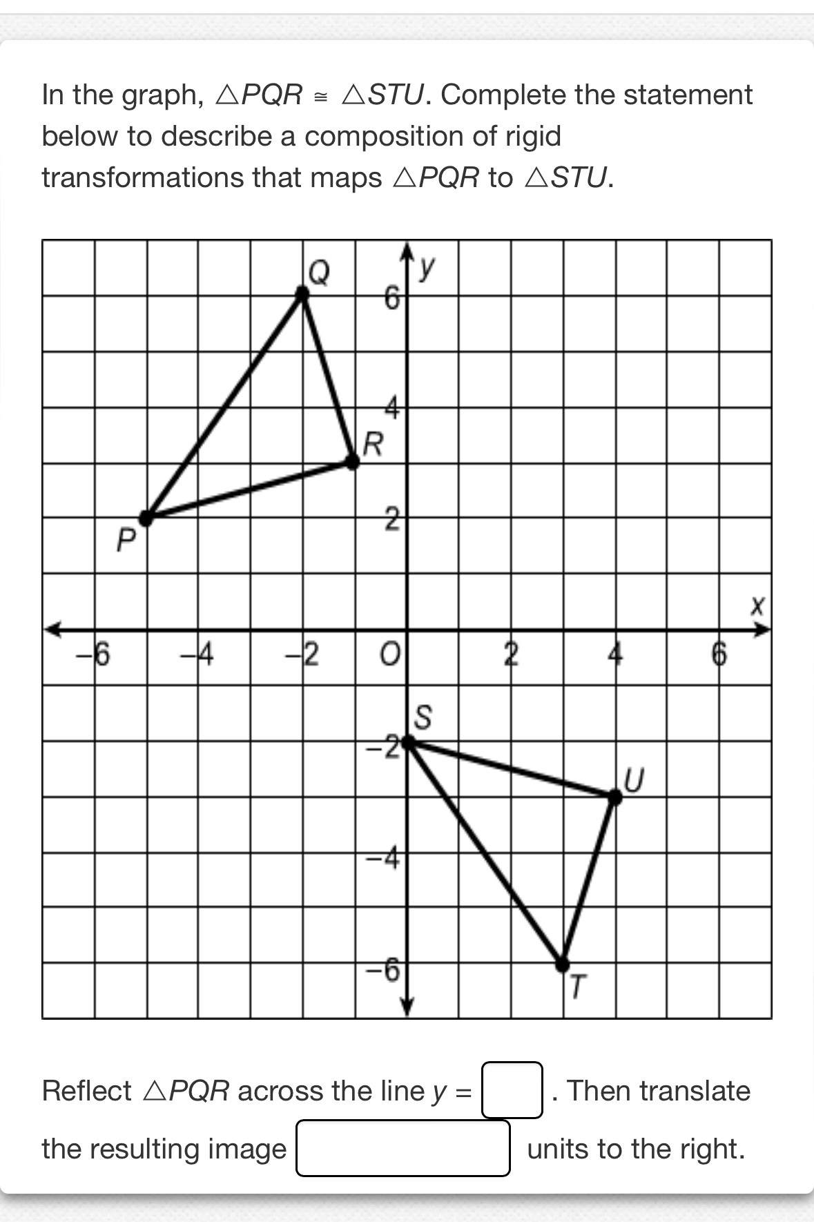 In the graph, △ PQR≌ △ STU. Complete the statement 
below to describe a composition of rigid 
transformations that maps △ PQR to △ STU. 
Reflect △ PQR across the line y=□. Then translate 
the resulting image □ units to the right.