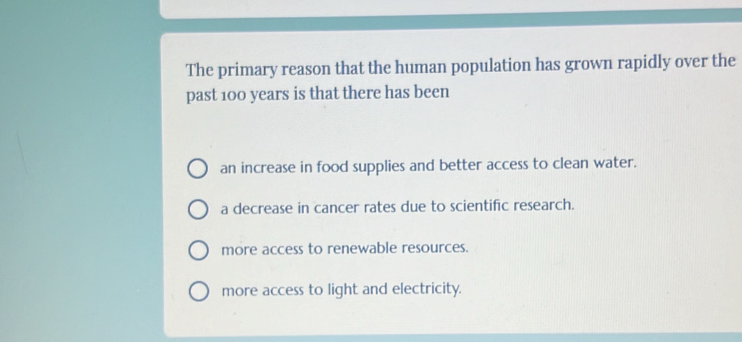 The primary reason that the human population has grown rapidly over the
past 100 years is that there has been
an increase in food supplies and better access to clean water.
a decrease in cancer rates due to scientific research.
more access to renewable resources.
more access to light and electricity.