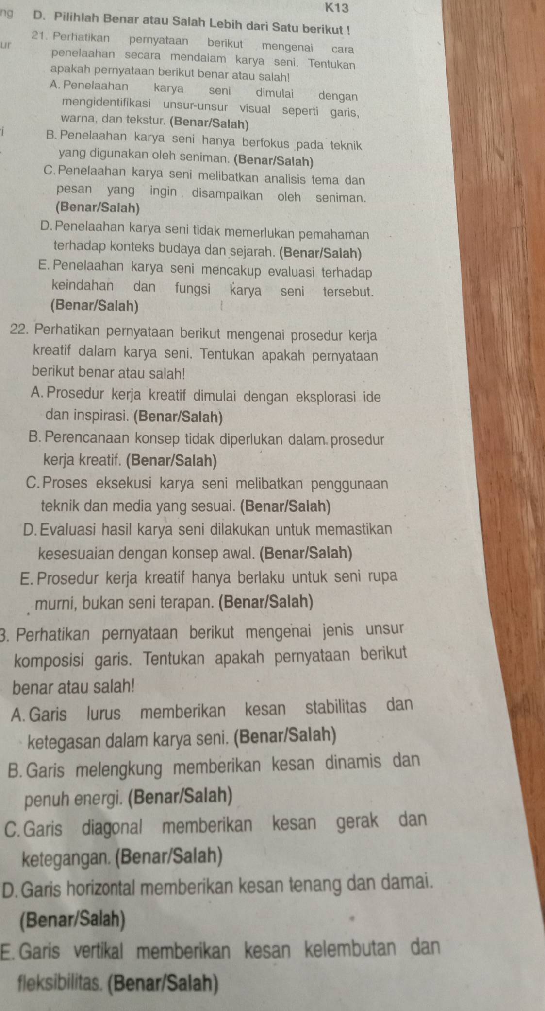 K13
ng D. Pilihlah Benar atau Salah Lebih dari Satu berikut !
21. Perhatikan pernyataan berikut mengenai cara
ut penelaahan secara mendalam karya seni. Tentukan
apakah pernyataan berikut benar atau salah!
A. Penelaahan karya seni dimulai dengan
mengidentifikasi unsur-unsur visual seperti garis,
warna, dan tekstur. (Benar/Salah)
B.Penelaahan karya seni hanya berfokus pada teknik
yang digunakan oleh seniman. (Benar/Salah)
C.Penelaahan karya seni melibatkan analisis tema dan
pesan yang ingin disampaikan oleh seniman.
(Benar/Salah)
D. Penelaahan karya seni tidak memerlukan pemahaman
terhadap konteks budaya dan sejarah. (Benar/Salah)
E. Penelaahan karya seni mencakup evaluasi terhadap
keindahan dan fungsi karya seni tersebut.
(Benar/Salah)
22. Perhatikan pernyataan berikut mengenai prosedur kerja
kreatif dalam karya seni. Tentukan apakah pernyataan
berikut benar atau salah!
A. Prosedur kerja kreatif dimulai dengan eksplorasi ide
dan inspirasi. (Benar/Salah)
B. Perencanaan konsep tidak diperlukan dalam prosedur
kerja kreatif. (Benar/Salah)
C.Proses eksekusi karya seni melibatkan penggunaan
teknik dan media yang sesuai. (Benar/Salah)
D. Evaluasi hasil karya seni dilakukan untuk memastikan
kesesuaian dengan konsep awal. (Benar/Salah)
E. Prosedur kerja kreatif hanya berlaku untuk seni rupa
murni, bukan seni terapan. (Benar/Salah)
3. Perhatikan pernyataan berikut mengenai jenis unsur
komposisi garis. Tentukan apakah pernyataan berikut
benar atau salah!
A. Garis lurus memberikan kesan stabilitas dan
ketegasan dalam karya seni. (Benar/Salah)
B. Garis melengkung memberikan kesan dinamis dan
penuh energi. (Benar/Salah)
C. Garis diagonal memberikan kesan gerak dan
ketegangan. (Benar/Salah)
D. Garis horizontal memberikan kesan tenang dan damai.
(Benar/Salah)
E. Garis vertikal memberikan kesan kelembutan dan
fleksibilitas. (Benar/Salah)