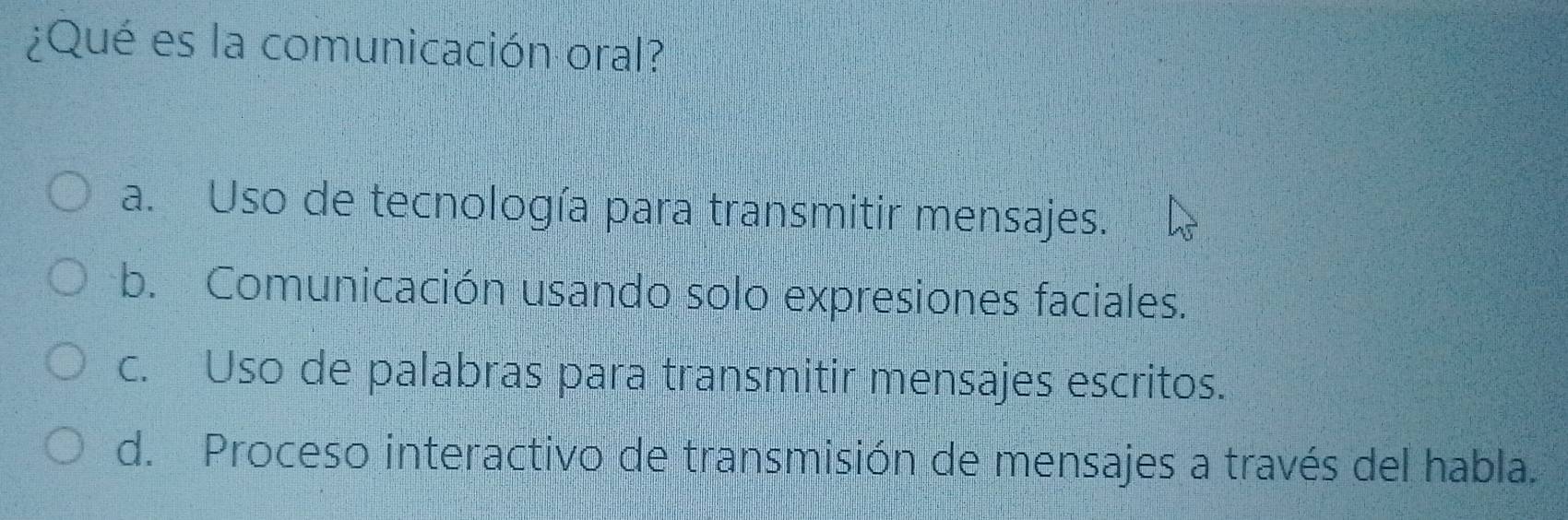 ¿Qué es la comunicación oral?
a. Uso de tecnología para transmitir mensajes.
b. Comunicación usando solo expresiones faciales.
c. Uso de palabras para transmitir mensajes escritos.
d. Proceso interactivo de transmisión de mensajes a través del habla.