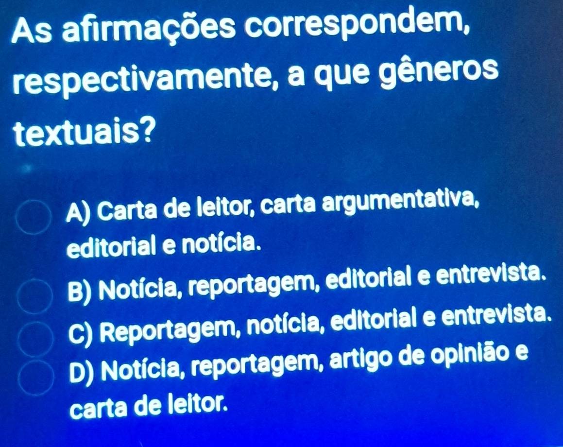 As afirmações correspondem,
respectivamente, a que gêneros
textuais?
A) Carta de leitor, carta argumentativa,
editorial e notícia.
B) Notícia, reportagem, editorial e entrevista.
C) Reportagem, notícia, editorial e entrevista.
D) Notícia, reportagem, artigo de opinião e
carta de leitor.