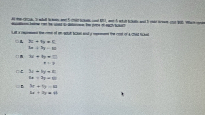 At the-ccus, 3 wdt liclets and 5 chid tces cost $51, and 6 adul lickets and 3 child tictets ond 900. Which wste
equstions below car be used to dstermne the pace of eact tickef?
let x represent the cost of an adult lickes and y represent the cost of a child tickst
A 3x+6y=51
5x+3y=60
B 9x+8y=10
x=9
C 3x+3y=51
6x+3y=60
D. 3x+5y=63
5x+3y=48