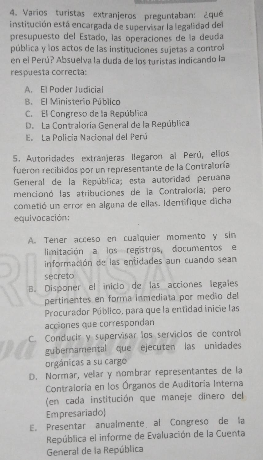 Varios turistas extranjeros preguntaban: ¿qué
institución está encargada de supervisar la legalidad del
presupuesto del Estado, las operaciones de la deuda
pública y los actos de las instituciones sujetas a control
en el Perú? Absuelva la duda de los turistas indicando la
respuesta correcta:
A. El Poder Judicial
B. El Ministerio Público
C. El Congreso de la República
D. La Contraloría General de la República
E. La Policía Nacional del Perú
5. Autoridades extranjeras llegaron al Perú, ellos
fueron recibidos por un representante de la Contraloría
General de la República; esta autoridad peruana
mencionó las atribuciones de la Contraloría; pero
cometió un error en alguna de ellas. Identifique dicha
equivocación:
A. Tener acceso en cualquier momento y sin
limitación a los registros, documentos e
información de las entidades aun cuando sean
secreto
B. Disponer el inicio de las acciones legales
pertinentes en forma inmediata por medio del
Procurador Público, para que la entidad inicie las
acciones que correspondan
C. Conducir y supervisar los servicios de control
gubernamental que ejecuten las unidades
orgánicas a su cargo
D. Normar, velar y nombrar representantes de la
Contraloría en los Órganos de Auditoría Interna
(en cada institución que maneje dinero del
Empresariado)
E. Presentar anualmente al Congreso de la
República el informe de Evaluación de la Cuenta
General de la República