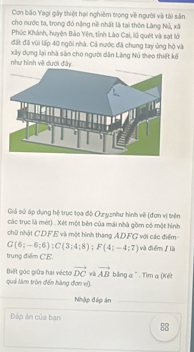 Cơn bão Yagi gây thiệt hại nghiêm trọng về người và tài sản 
cho nước ta, trong đó nặng nề nhất là tại thôn Làng Nủ, xã 
Phúc Khánh, huyện Bảo Yên, tỉnh Lào Cai, lũ quét và sạt lở 
đất đã vùi lấp 40 ngôi nhà. Cả nước đã chung tay ủng hộ và 
xây dựng lại nhà sàn cho người dân Làng Nú theo thiết kế 
như hình vẽ dưới đây. 
Giả sử áp dụng hệ trục tọa độ Oxyznhư hình vẽ (đơn vị trên 
các trục là mét) . Xét một bên của mái nhà gồm có một hình 
chữ nhật CDFE và một hình thang ADFG với các điểm
G(6;-6;6); C(3;4;8); F(4;-4;7) và điểm / là 
trung điểm CE. 
Biết góc giữa hai véctơ vector DC và vector AB bằng a ° . Tìm α (Kết 
quả làm tròn đến hàng đơn vị). 
Nhập đáp án 
Đáp án của bạn