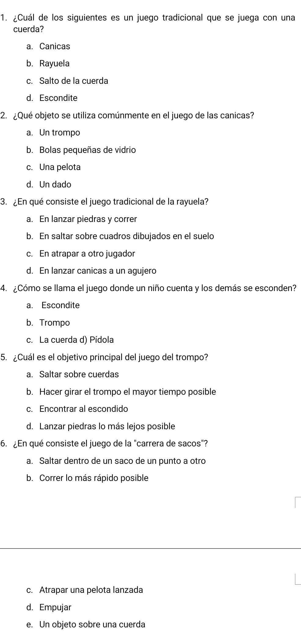 ¿Cuál de los siguientes es un juego tradicional que se juega con una
cuerda?
a. Canicas
b. Rayuela
c. Salto de la cuerda
d. Escondite
2. ¿Qué objeto se utiliza comúnmente en el juego de las canicas?
a. Un trompo
b. Bolas pequeñas de vidrio
c. Una pelota
d. Un dado
3. ¿En qué consiste el juego tradicional de la rayuela?
a. En lanzar piedras y correr
b. En saltar sobre cuadros dibujados en el suelo
c. En atrapar a otro jugador
d. En lanzar canicas a un agujero
4. ¿Cómo se llama el juego donde un niño cuenta y los demás se esconden?
a. Escondite
b. Trompo
c. La cuerda d) Pídola
5. ¿Cuál es el objetivo principal del juego del trompo?
a. Saltar sobre cuerdas
b. Hacer girar el trompo el mayor tiempo posible
c. Encontrar al escondido
d. Lanzar piedras lo más lejos posible
6. ¿En qué consiste el juego de la "carrera de sacos"?
a. Saltar dentro de un saco de un punto a otro
b. Correr lo más rápido posible
c. Atrapar una pelota lanzada
d. Empujar
e. Un objeto sobre una cuerda