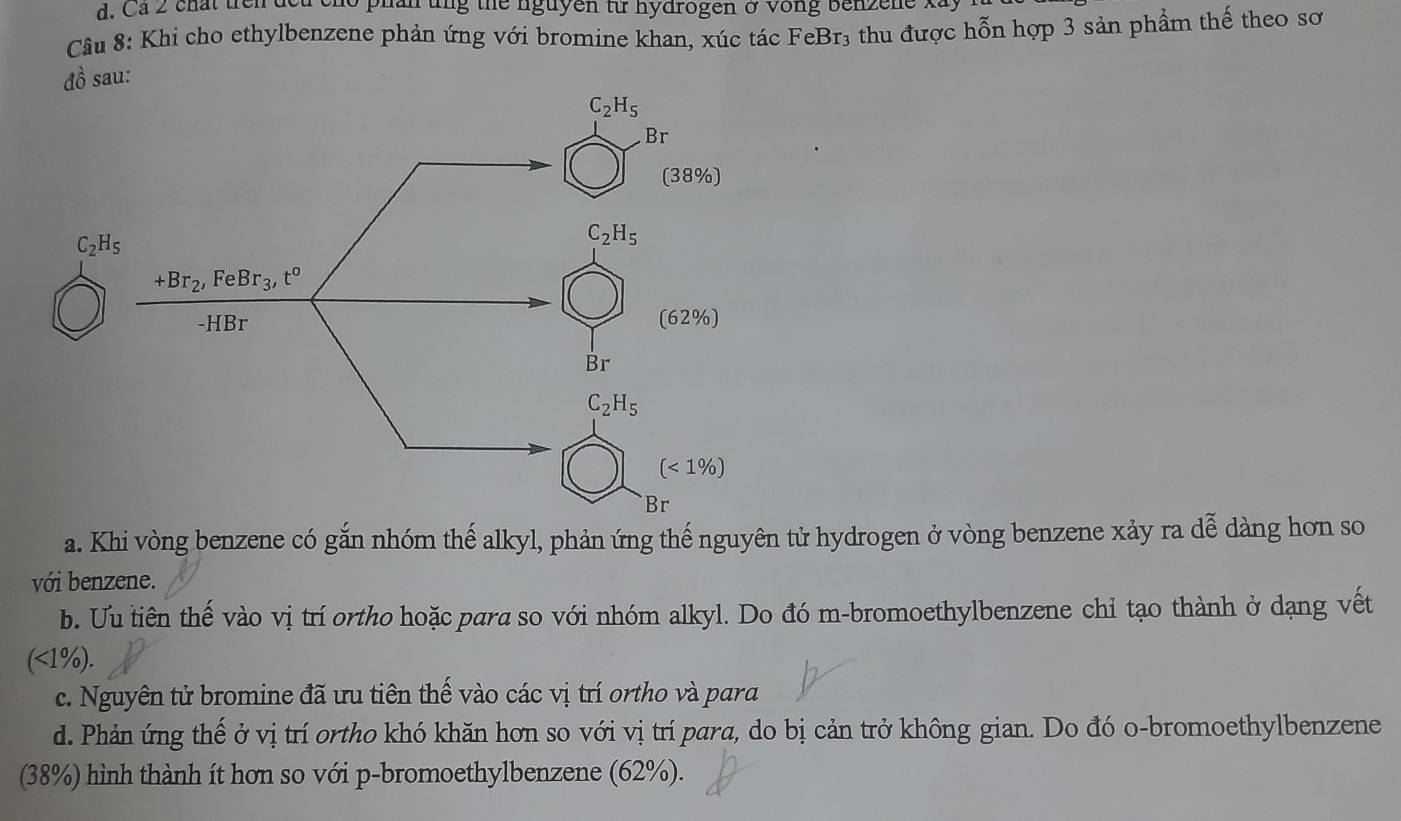 Cá 2 chất trên de o phan ung the nguyen từ hydrogen ở vong benzene x
Câu 8: Khi cho ethylbenzene phản ứng với bromine khan, xúc tác FeBr₃ thu được hỗn hợp 3 sản phẩm thế theo sơ
ồ sau:
a. Khi vòng benzene có gắn nhóm thế alkyl, phản ứng thế nguyên tử hydrogen ở vòng benzene xảy ra dễ dàng hơn so
với benzene.
b. Ưu tiên thế vào vị trí ortho hoặc para so với nhóm alkyl. Do đó m-bromoethylbenzene chỉ tạo thành ở dạng vết
(<1%).
c. Nguyên tử bromine đã ưu tiên thế vào các vị trí ortho và para
d. Phản ứng thế ở vị trí ortho khó khăn hơn so với vị trí para, do bị cản trở không gian. Do đó o-bromoethylbenzene
(38%) hình thành ít hơn so với p-bromoethylbenzene (62%).