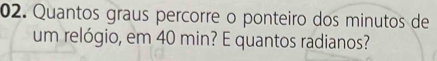 Quantos graus percorre o ponteiro dos minutos de 
um relógio, em 40 min? E quantos radianos?