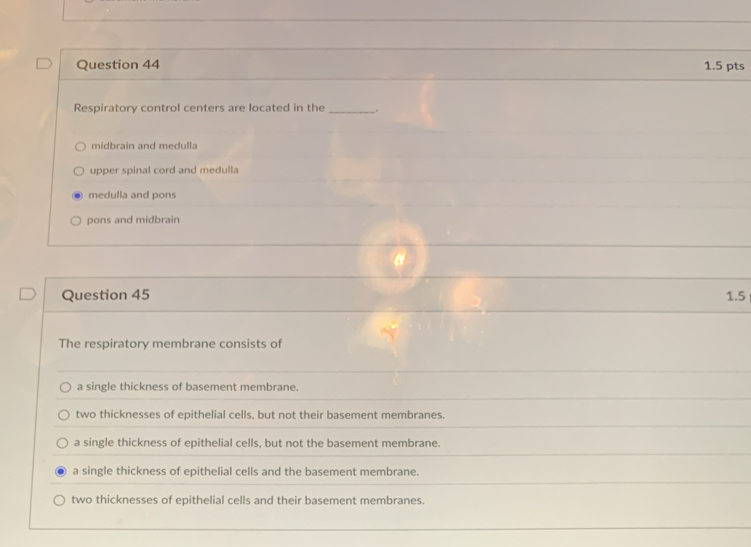 Respiratory control centers are located in the_ .
midbrain and medulla
upper spinal cord and medulla
medulla and pons
pons and midbrain
Question 45 1.5
The respiratory membrane consists of
a single thickness of basement membrane.
two thicknesses of epithelial cells, but not their basement membranes.
a single thickness of epithelial cells, but not the basement membrane.
a single thickness of epithelial cells and the basement membrane.
two thicknesses of epithelial cells and their basement membranes.
