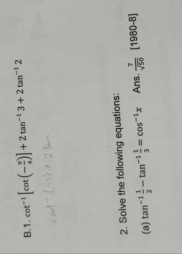 cot^(-1)[cot (- π /4 )]+2tan^(-1)3+2tan^(-1)2
2. Solve the following equations: 
(a) tan^(-1) 1/2 -tan^(-1) 1/3 =cos^(-1)x Ans.  7/sqrt(50)  [1980-8]