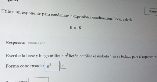 Mostrar 
Utilice un exponente para condensar la expresión a continuación. Luego calcule.
6* 6
Respuesta Intento 1 de 2
Escribe la base y luego utiliza ela° *Botón o utilice el símbolo^(en su teclado para el exponente. 
Forma condensada: 6^2) a^3