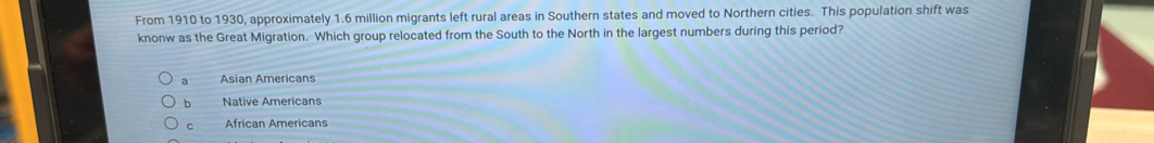 From 1910 to 1930, approximately 1.6 million migrants left rural areas in Southern states and moved to Northern cities. This population shift was
knonw as the Great Migration. Which group relocated from the South to the North in the largest numbers during this period?
a Asian Americans
b Native Americans
C African Americans