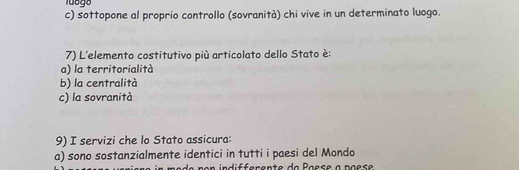 Tuógo
c) sottopone al proprio controllo (sovranità) chi vive in un determinato luogo.
7) L'elemento costitutivo più articolato dello Stato è:
a) la territorialità
b) la centralità
c) la sovranità
9) I servizi che lo Stato assicura:
a) sono sostanzialmente identici in tutti i paesi del Mondo
de ro n indifferente da Paese à paes e