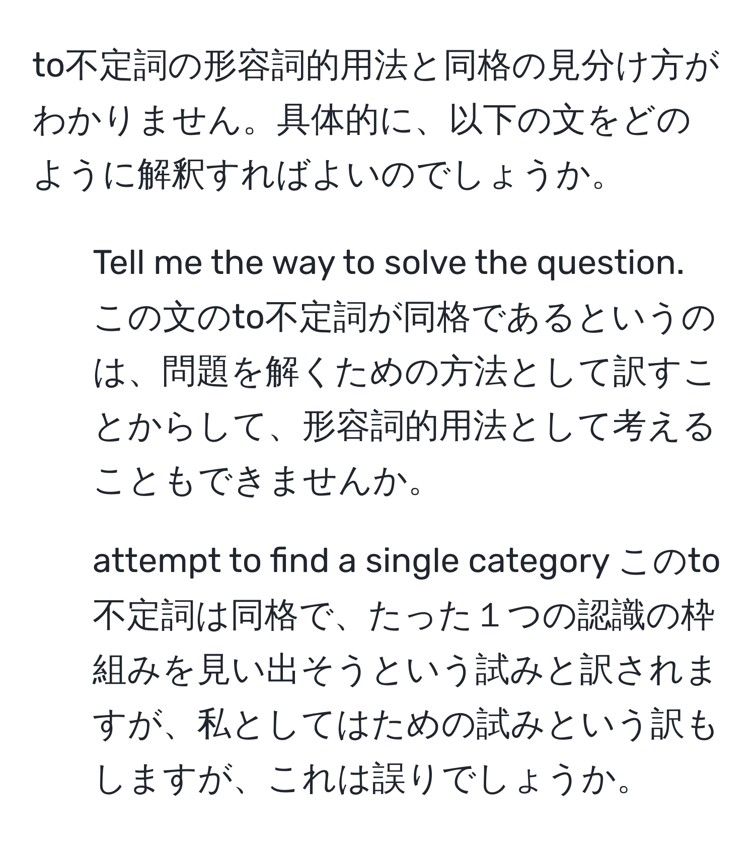 to不定詞の形容詞的用法と同格の見分け方がわかりません。具体的に、以下の文をどのように解釈すればよいのでしょうか。  
1. Tell me the way to solve the question. この文のto不定詞が同格であるというのは、問題を解くための方法として訳すことからして、形容詞的用法として考えることもできませんか。  
2. attempt to find a single category このto不定詞は同格で、たった１つの認識の枠組みを見い出そうという試みと訳されますが、私としてはための試みという訳もしますが、これは誤りでしょうか。