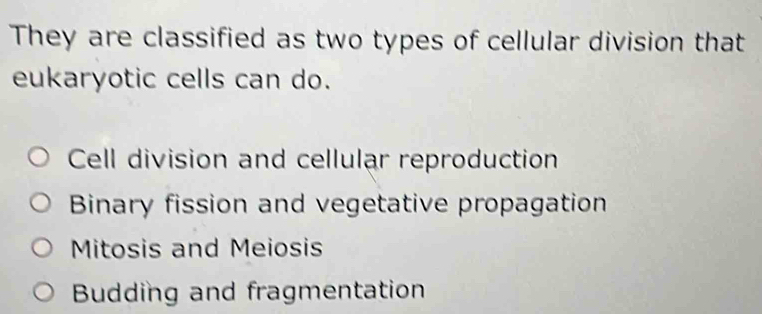 They are classified as two types of cellular division that
eukaryotic cells can do.
Cell division and cellular reproduction
Binary fission and vegetative propagation
Mitosis and Meiosis
Budding and fragmentation