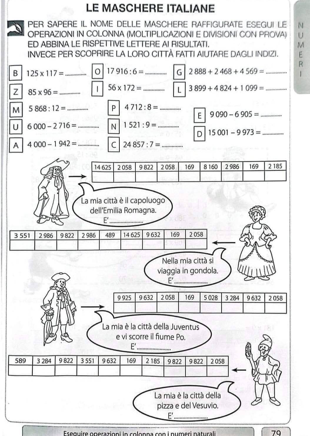 LE MASCHERE ITALIANE 
PER SAPERE IL NOME DELLE MASCHERE RAFFIGURATE ESEGUI LE N 
OPERAZIONI IN COLONNA (MOLTIPLICAZIONI E DIVISIONI CON PROVA) U 
ED ABBINA LE RISPETTIVE LETTERE AI RISULTATI. M 
INVECE PER SCOPRIRE LA LORO CITTÀ FATTI AIUTARE DAGLI INDIZI. E 
R 
B 125* 117= _ 
_ 17916:6=
G 2888+2468+4569= _ 
| 
Z 85* 96= _ 
| 56* 172= _ 
L 3899+4824+1099= _ 
M 5868:12= _ 
P 4712:8= _ 
E 9090-6905= _ 
U 6000-2716= _ 
N 1521:9= _ 
D 15001-9973= _ 
A 4000-1942= _ 
C 24857:7= _ 
La mia città è il capoluogo 
dell’Emilia Romagna. 
E'_
3 551 2 986 9 822 2 986 489 14 625 9 632 169 2 058
Nella mia città si 
viaggia in gondola. 
E'_
9 925 9 632 2 058 169 5 028 3 284 9 632 2 058
La mia è la città della Juventus 
e vi scorre il fiume Po. 
E'_
589 3 284 9 822 3 551 9 632 169 2 185 9 822 9 822 2 058
La mia è la città della 
pizza e del Vesuvio. 
E'_ 
Eseguire operazioni in colonna con i numeri naturali
79