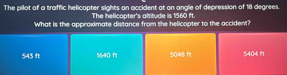 The pilot of a traffic helicopter sights an accident at an angle of depression of 18 degrees.
The helicopter's altitude is 1560 ft.
What is the approximate distance from the helicopter to the accident?
543 ft 1640 ft 5048 ft 5404 ft