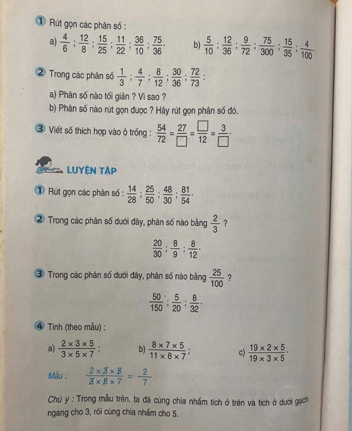 ① Rút gọn các phân số :
a)  4/6 ; 12/8 ; 15/25 ; 11/22 ; 36/10 ; 75/36 · b)  5/10 ; 12/36 ; 9/72 ; 75/300 ; 15/35 ; 4/100 .
② Trong các phân số  1/3 ; 4/7 ; 8/12 ; 30/36 ; 72/73 ;
a) Phân số nào tối giản ? Vì sao ?
b) Phân số nào rút gọn được ? Hãy rút gọn phân số đó.
3 Viết số thích hợp vào ô trống :  54/72 = 27/□  = □ /12 = 3/□  ·
LUYệN Tập
① Rút gọn các phân số :  14/28 ; 25/50 ; 48/30 ; 81/54 .
2 Trong các phân số dưới đây, phân số nào bằng  2/3  ?
 20/30 ; 8/9 ; 8/12 .
3 Trong các phân số dưới đây, phân số nào bằng  25/100  ?
 50/150 ; 5/20 ; 8/32 .
4 Tính (theo mẫu) :
a)  (2* 3* 5)/3* 5* 7  b)  (8* 7* 5)/11* 8* 7 ; c)  (19* 2* 5)/19* 3* 5 .
Mẫu :  (2* 3* 5)/3* 5* 7 = 2/7 
Chú ý : Trong mẫu trên, ta đã cùng chia nhẩm tích ở trên và tích ở dưới gạch
ngang cho 3, rồi cùng chia nhẩm cho 5.