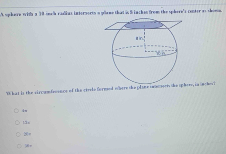 A sphere with a 10-inch radius intersects a plane that is 8 inches from the sphere’s center as shown.
What is the circumference of the circle formed where the plane intersecre, in inches?
4π
12π
20π
36π