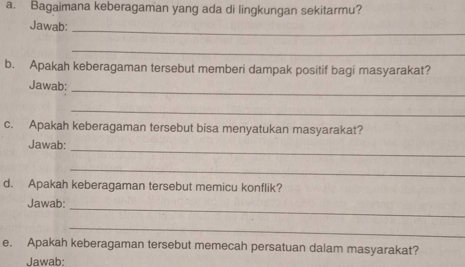 Bagaimana keberagaman yang ada di lingkungan sekitarmu? 
_ 
Jawab: 
_ 
b. Apakah keberagaman tersebut memberi dampak positif bagi masyarakat? 
_ 
Jawab: 
_ 
c. Apakah keberagaman tersebut bisa menyatukan masyarakat? 
_ 
Jawab: 
_ 
d. Apakah keberagaman tersebut memicu konflik? 
_ 
Jawab: 
_ 
e. Apakah keberagaman tersebut memecah persatuan dalam masyarakat? 
Jawab: