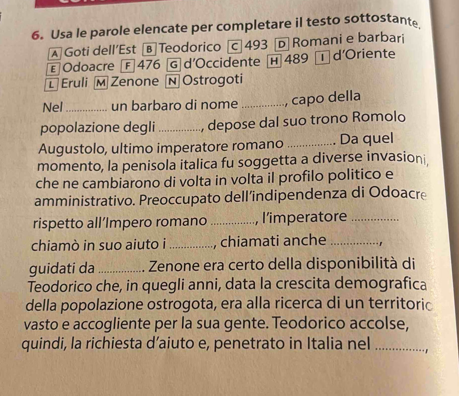 Usa le parole elencate per completare il testo sottostante. 
A Goti dell’Est [B Teodorico c 493 D Romani e barbari 
E Odoacre [F 476 Ⓖ d’Occidente H 489 Td'Oriente 
Eruli M Zenone N Ostrogoti 
Nel _un barbaro di nome , capo della 
popolazione degli _, depose dal suo trono Romolo 
Augustolo, ultimo imperatore romano _Da quel 
momento, la penisola italica fu soggetta a diverse invasioni, 
che ne cambiarono di volta in volta il profilo politico e 
amministrativo. Preoccupato dell’indipendenza di Odoacre 
rispetto all’Impero romano _, l’imperatore_ 
chiamò in suo aiuto i _, chiamati anche_ 
guidati da _Zenone era certo della disponibilità di 
Teodorico che, in quegli anni, data la crescita demografica 
della popolazione ostrogota, era alla ricerca di un territoric 
vasto e accogliente per la sua gente. Teodorico accolse, 
quindi, la richiesta d’aiuto e, penetrato in Italia nel_ 
1