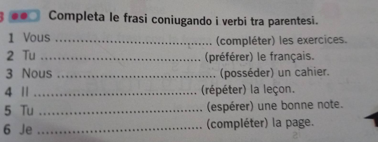 Completa le frasi coniugando i verbi tra parentesi. 
1 Vous_ 
(compléter) les exercices. 
2 Tu _(préférer) le français. 
3 Nous _(posséder) un cahier. 
4 || _(répéter) la leçon. 
5 Tu _(espérer) une bonne note. 
6 Je _(compléter) la page.