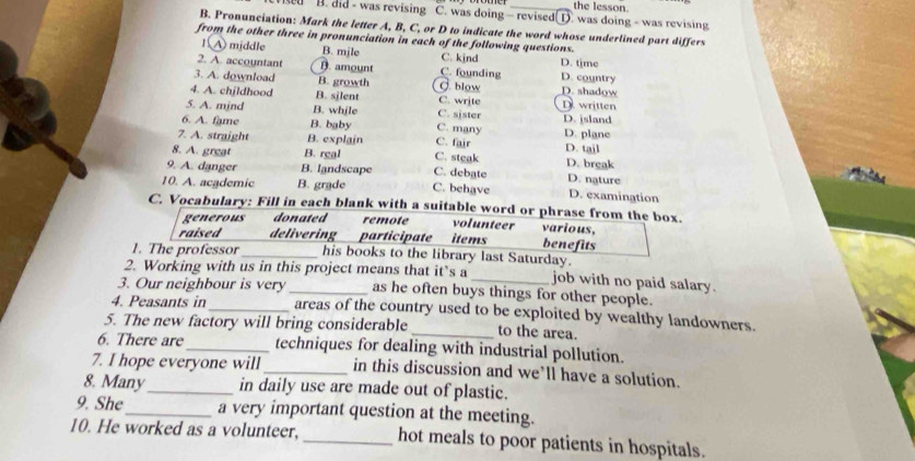 the lesson.
sed B. did - was revising C. was doing - revised(1. was doing - was revising
B. Pronunciation: Mark the letter A, B, C, or D to indicate the word whose underlined part differs
from the other three in pronunciation in each of the following questions.
1A middle B. mile C. kjnd D. time
2. A. accountant D. amount C. founding D. country
3. A. download B. growth g blow D. shadow
4. A. chjldhood B. sjlent C. write D. written
5. A. mjnd B. while C. sjster D. jsland
6. A. fame B. baby C. many D. plane
7. A. straight B. explain C. fair D. tail
8. A. great B. real C. steak D. break
9. A. danger B. landscape C. debate D. nature
10. A. academic B. grade C. behave D. examination
C. Vocabulary: Fill in each blank with a suitable word or phrase from the box.
generous donated remote volunteer various.
raised delivering participate items benefits
1. The professor_ his books to the library last Saturday.
2. Working with us in this project means that it’s a job with no paid salary.
3. Our neighbour is very _as he often buys things for other people.
4. Peasants in_ areas of the country used to be exploited by wealthy landowners
5. The new factory will bring considerable _to the area.
6. There are_ techniques for dealing with industrial pollution.
7. I hope everyone will_ in this discussion and we’ll have a solution.
8. Many_ in daily use are made out of plastic.
9. She_ a very important question at the meeting.
10. He worked as a volunteer, _hot meals to poor patients in hospitals.