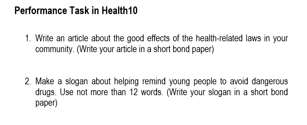 Performance Task in Health10 
1. Write an article about the good effects of the health-related laws in your 
community. (Write your article in a short bond paper) 
2. Make a slogan about helping remind young people to avoid dangerous 
drugs. Use not more than 12 words. (Write your slogan in a short bond 
paper)