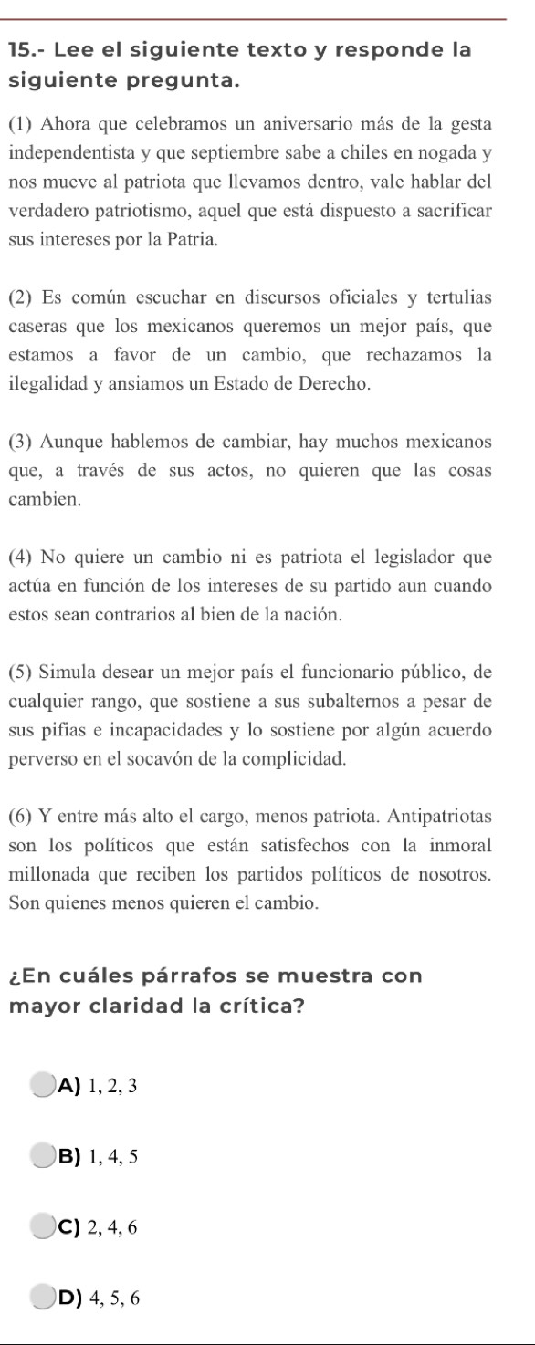 15.- Lee el siguiente texto y responde la
siguiente pregunta.
(1) Ahora que celebramos un aniversario más de la gesta
independentista y que septiembre sabe a chiles en nogada y
nos mueve al patriota que llevamos dentro, vale hablar del
verdadero patriotismo, aquel que está dispuesto a sacrificar
sus intereses por la Patria.
(2) Es común escuchar en discursos oficiales y tertulias
caseras que los mexicanos queremos un mejor país, que
estamos a favor de un cambio, que rechazamos la
ilegalidad y ansiamos un Estado de Derecho.
(3) Aunque hablemos de cambiar, hay muchos mexicanos
que, a través de sus actos, no quieren que las cosas
cambien.
(4) No quiere un cambio ni es patriota el legislador que
actúa en función de los intereses de su partido aun cuando
estos sean contrarios al bien de la nación.
(5) Simula desear un mejor país el funcionario público, de
cualquier rango, que sostiene a sus subalternos a pesar de
sus pifias e incapacidades y lo sostiene por algún acuerdo
perverso en el socavón de la complicidad.
(6) Y entre más alto el cargo, menos patriota. Antipatriotas
son los políticos que están satisfechos con la inmoral
millonada que reciben los partidos políticos de nosotros.
Son quienes menos quieren el cambio.
¿En cuáles párrafos se muestra con
mayor claridad la crítica?
A) 1, 2, 3
B) 1, 4, 5
C) 2, 4, 6
D) 4, 5, 6