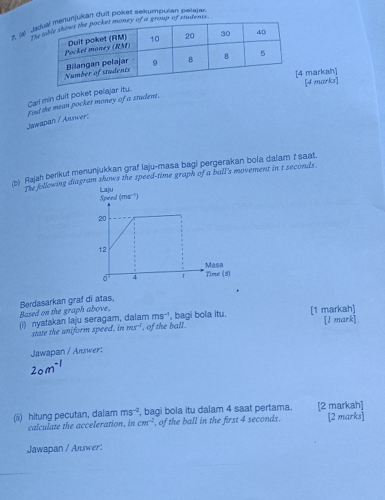 Junjukan duit poket sekumpulan pelajan 
th group of students. 
markah] 
[4 marks] 
Cari min duit poket pelajar itu. 
Jawapan / Answer: Find the mean pocket money of a student. 
/b) Rajah berikut menunjukkan graf laju-masa bagi pergerakan bola dalam t saat. 
The following diagram shows the speed-time graph of a ball's movement in t seconds. 
Berdasarkan graf di atas, 
Based on the graph above, 
(i) nyatakan laju seragam, dalam ms^(-1) , bagi bola itu. [1 markah] 
state the uniform speed, in ms^(-1) , of the ball. [1 mark] 
Jawapan / Answer: 
(ii) hitung pecutan, dalam ms^(-2) , bagi bola itu dalam 4 saat pertama. [2 markah] 
calculate the acceleration, in cm^(-2) , of the ball in the first 4 seconds. [2 marks] 
Jawapan / Answer: