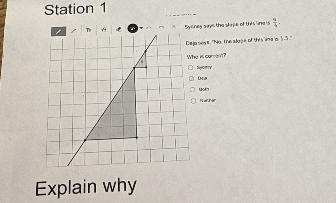 Station 1
Sydney says the slope of this line is  6/4 . 
Deja says, "No, the slope of this line is 1.5."
Who is correct?
Sydney
Deja
Both
Neither
Explain why
