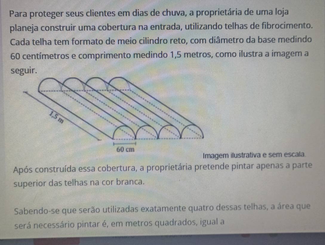 Para proteger seus clientes em dias de chuva, a proprietária de uma loja 
planeja construir uma cobertura na entrada, utilizando telhas de fibrocimento. 
Cada telha tem formato de meio cilindro reto, com diâmetro da base medindo
60 centímetros e comprimento medindo 1,5 metros, como ilustra a imagem a 
seguir. 
Imagem ilustrativa e sem escala. 
Após construída essa cobertura, a proprietária pretende pintar apenas a parte 
superior das telhas na cor branca. 
Sabendo-se que serão utilizadas exatamente quatro dessas telhas, a área que 
será necessário pintar é, em metros quadrados, igual a