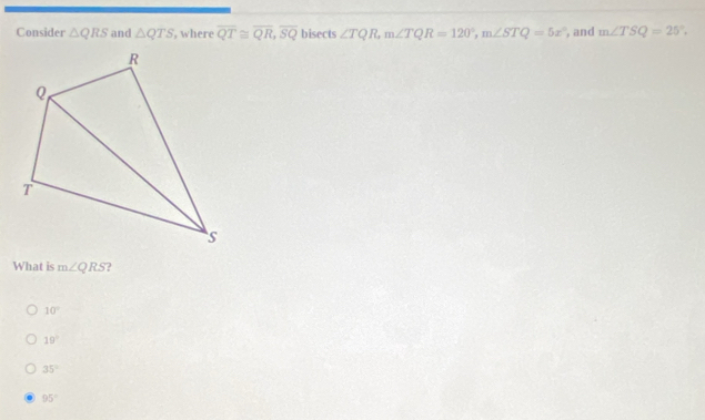 Consider △ QRS and △ QTS , where overline QT≌ overline QR, overline SQ bisects ∠ TQR, m∠ TQR=120°, m∠ STQ=5x° , and m∠ TSQ=25°, 
What is m∠ QRS ?
10°
19°
35°
95°