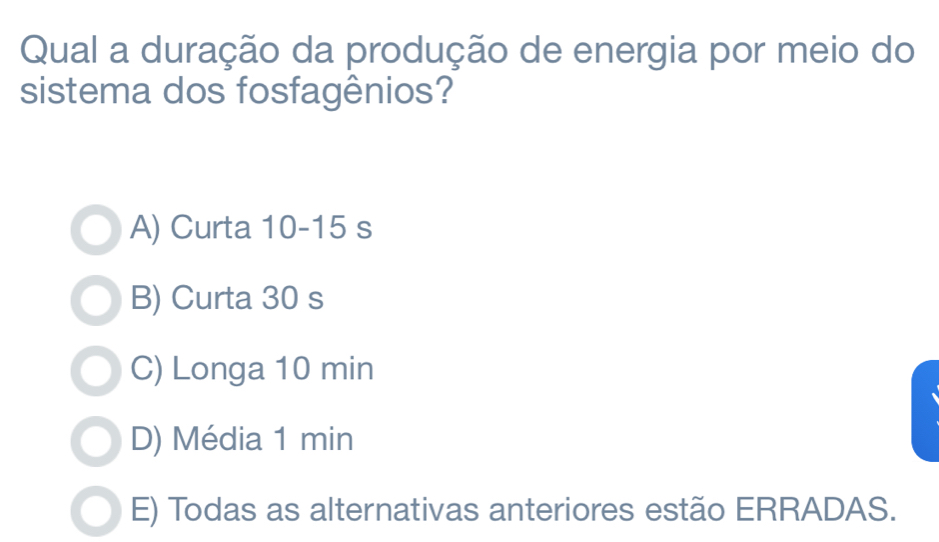 Qual a duração da produção de energia por meio do
sistema dos fosfagênios?
A) Curta 10-15 s
B) Curta 30 s
C) Longa 10 min
D) Média 1 min
E) Todas as alternativas anteriores estão ERRADAS.