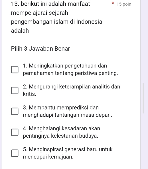 berikut ini adalah manfaat 15 poin
mempelajarai sejarah
pengembangan islam di Indonesia
adalah
Pilih 3 Jawaban Benar
1. Meningkatkan pengetahuan dan
pemahaman tentang peristiwa penting.
2. Mengurangi keterampilan analitis dan
kritis.
3. Membantu memprediksi dan
menghadapi tantangan masa depan.
4. Menghalangi kesadaran akan
pentingnya kelestarian budaya.
5. Menginspirasi generasi baru untuk
mencapai kemajuan.