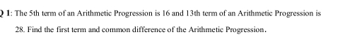 ) 1: The 5th term of an Arithmetic Progression is 16 and 13th term of an Arithmetic Progression is
28. Find the first term and common difference of the Arithmetic Progression.