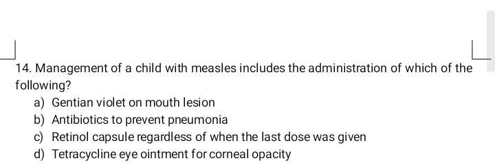 Management of a child with measles includes the administration of which of the
following?
a) Gentian violet on mouth lesion
b) Antibiotics to prevent pneumonia
c) Retinol capsule regardless of when the last dose was given
d) Tetracycline eye ointment for corneal opacity